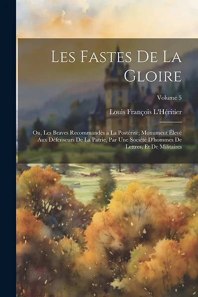 Les Fastes De La Gloire: Ou, Les Braves Recommandés a La Postérité; Monument Élevé Aux Défenseurs De La Patrie, Par Une Société D'hommes De Lettres, Et De Militaires; Volume 5