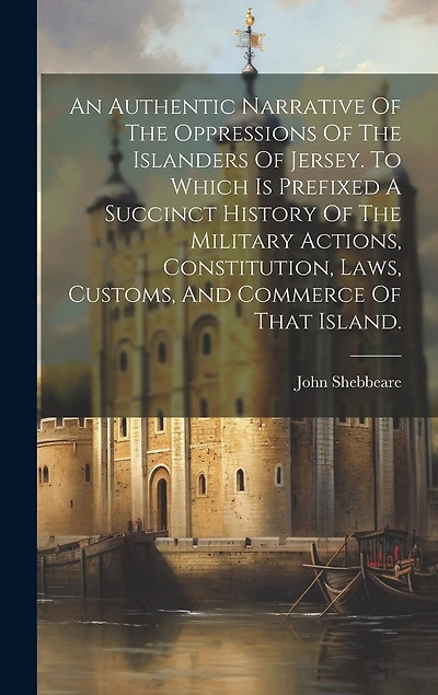 An Authentic Narrative Of The Oppressions Of The Islanders Of Jersey. To Which Is Prefixed A Succinct History Of The Military Actions, Constitution, Laws, Customs, And Commerce Of That Island.