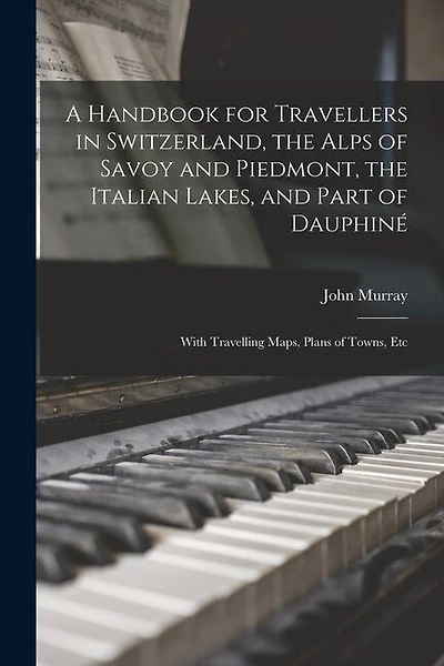 A Handbook for Travellers in Switzerland, the Alps of Savoy and Piedmont, the Italian Lakes, and Part of Dauphiné: With Travelling Maps, Plans of Towns, Etc