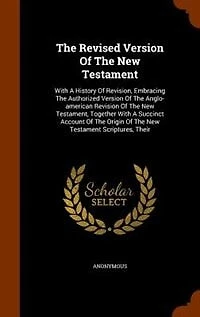 The Revised Version Of The New Testament: With A History Of Revision, Embracing The Authorized Version Of The Anglo-american Revision Of The