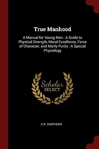 True Manhood: A Manual for Young Men : A Guide to Physical Strength, Moral Excellence, Force of Character, and Ma