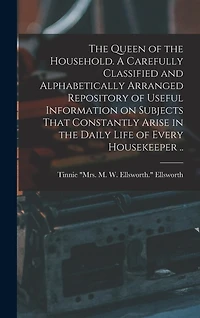 The Queen of the Household. A Carefully Classified and Alphabetically Arranged Repository of Useful Information on Subjects That Constantly Arise in the Daily Life of Every Housekeeper ..