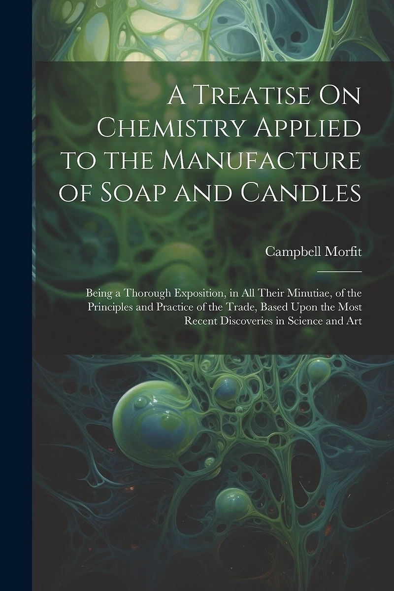 A Treatise On Chemistry Applied to the Manufacture of Soap and Candles: Being a Thorough Exposition, in All Their Minutiae, of the Principles and Practice of the Trade, Based Upon the Most Recent Discoveries in Science and Art