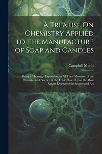 A Treatise On Chemistry Applied to the Manufacture of Soap and Candles: Being a Thorough Exposition, in All Their Minutiae, of the Principles and Practice of the Trade, Based Upon the Most Recent Discoveries in Science and Art
