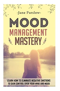 Mood Management Mastery: Learn How To Eliminate Negative Emotions To Gain Control Over Your Mind And Mood