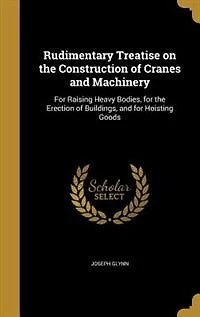 Rudimentary Treatise on the Construction of Cranes and Machinery: For Raising Heavy Bodies, Erection Buildings, Hoisting Goods