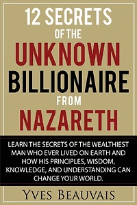 12 Secrets of the Unknown Billionaire from Nazareth: Learn the secrets of the wealthiest man who ever lived and how his principles, wisdom, knowledge, and understanding can change your world.