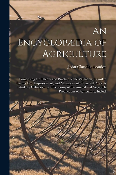 An Encyclopædia of Agriculture: Comprising the Theory and Practice of the Valuation, Transfer, Laying Out, Improvement, and Management of Landed Property: And the Cultivation and Economy of the Animal and Vegetable Productions of Agriculture, Includi