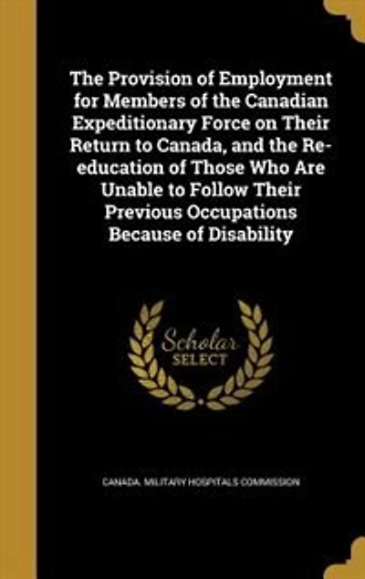 the Provision of Employment for Members Canadian Expeditionary Force on Their Return to Canada: And Re-Education Those Who Are Unable Follow Previous Occupations Because Disabi