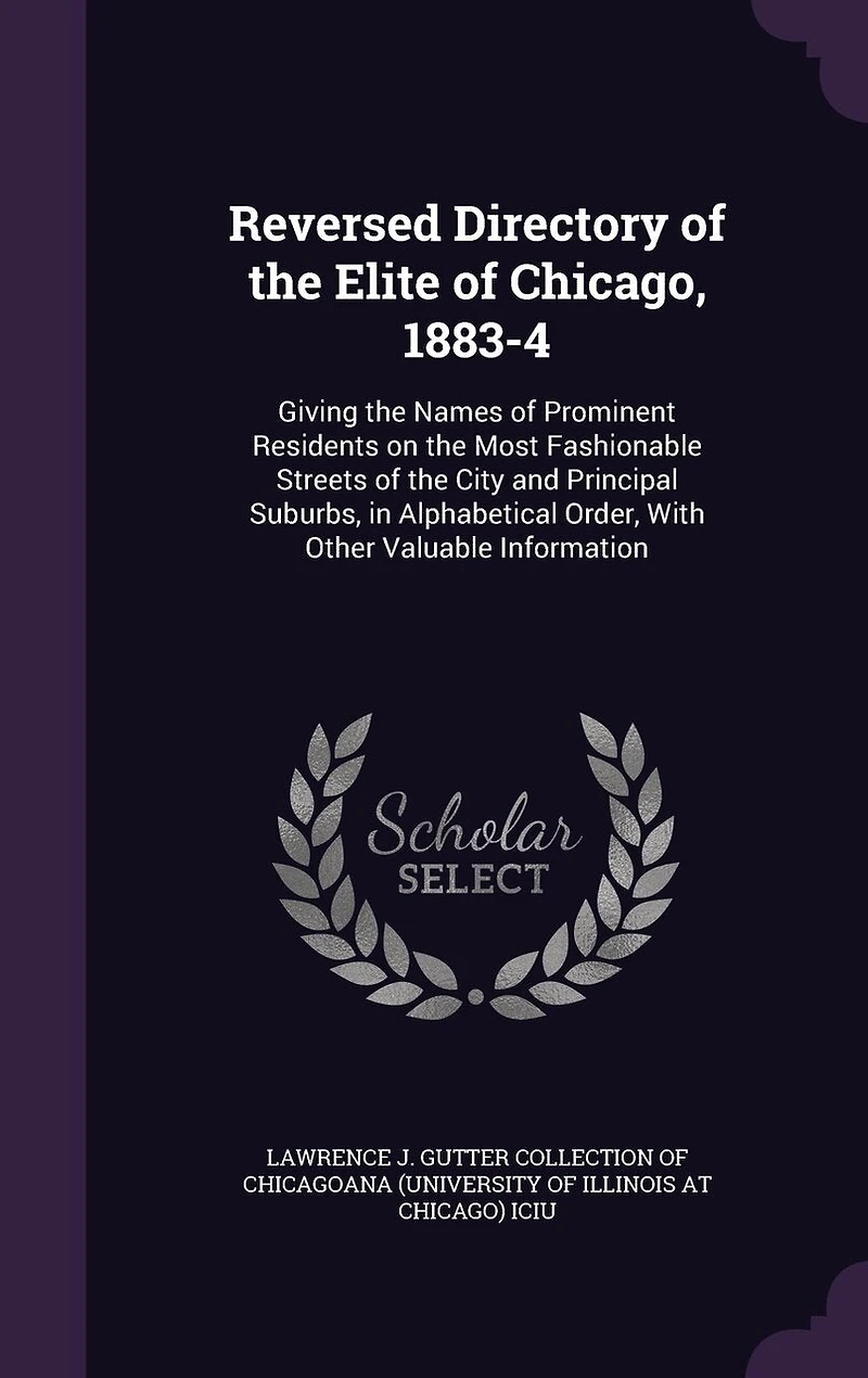 Reversed Directory of the Elite of Chicago, 1883-4: Giving the Names of Prominent Residents on the Most Fashionable Streets of the City and Principal Suburbs, in Alphabetical Order, With Other Valuable Information