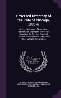 Reversed Directory of the Elite of Chicago, 1883-4: Giving the Names of Prominent Residents on the Most Fashionable Streets of the City and Principal Suburbs, in Alphabetical Order, With Other Valuable Information