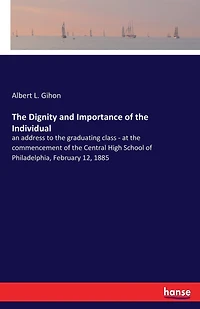 The Dignity and Importance of the Individual: an address to the graduating class - at the commencement of the Central High School of Philadelphia, February 12, 1885