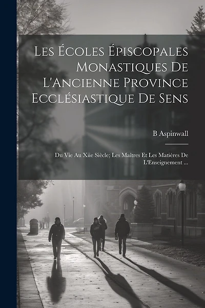 Les Écoles Épiscopales Monastiques De L'Ancienne Province Ecclésiastique De Sens: Du Vie Au Xiie Siècle; Les Maîtres Et Les Matières De L'Enseignement ...