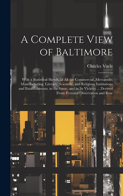 A Complete View of Baltimore: With a Statistical Sketch, of All the Commercial, Mercantile, Manufacturing, Literary, Scientific, and Religious Institutions and Establishments, in the Same, and in Its Vicinity ... Derived From Personal Observation and Rese