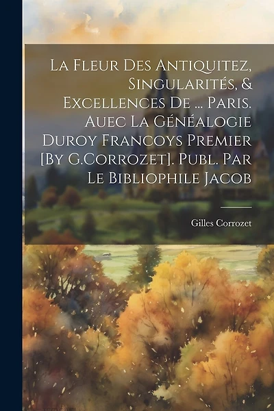 La Fleur Des Antiquitez, Singularités, & Excellences De ... Paris. Auec La Généalogie Duroy Francoys Premier [By G.Corrozet]. Publ. Par Le Bibliophile Jacob