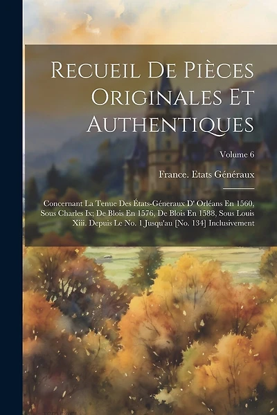 Recueil De Pièces Originales Et Authentiques: Concernant La Tenue Des États-Géneraux D' Orléans En 1560, Sous Charles Ix; De Blois En 1576, De Blois En 1588, Sous Louis Xiii. Depuis Le No. 1 Jusqu'au [No. 134] Inclusivement; Volume 6