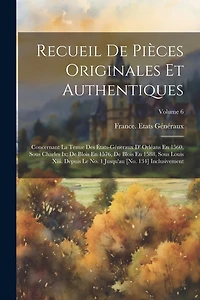 Recueil De Pièces Originales Et Authentiques: Concernant La Tenue Des États-Géneraux D' Orléans En 1560, Sous Charles Ix; De Blois En 1576, De Blois En 1588, Sous Louis Xiii. Depuis Le No. 1 Jusqu'au [No. 134] Inclusivement; Volume 6