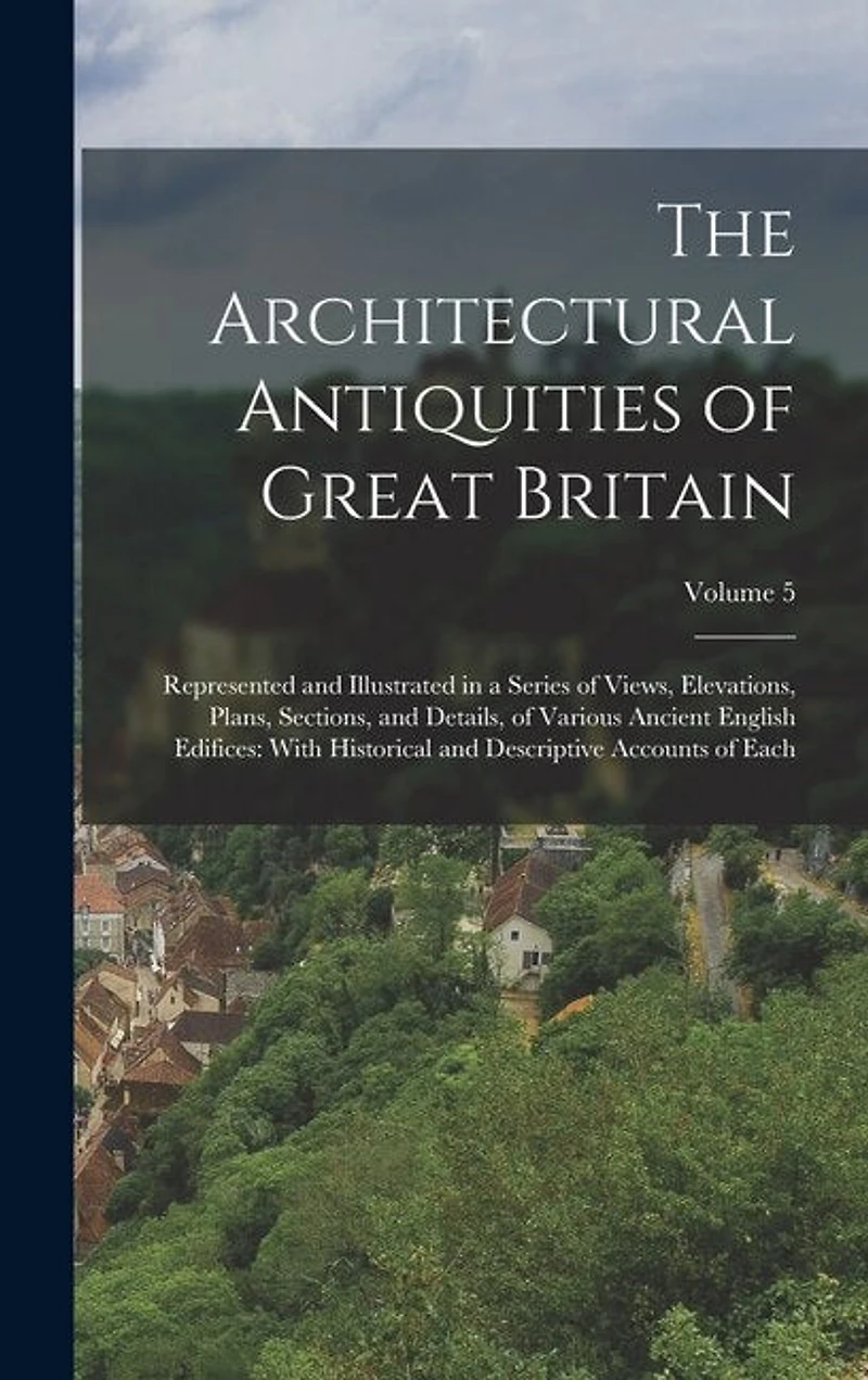The Architectural Antiquities of Great Britain: Represented and Illustrated in a Series of Views, Elevations, Plans, Sections, and Details, of Various Ancient English Edifices: With Historical and Descriptive Accounts of Each; Volume 5