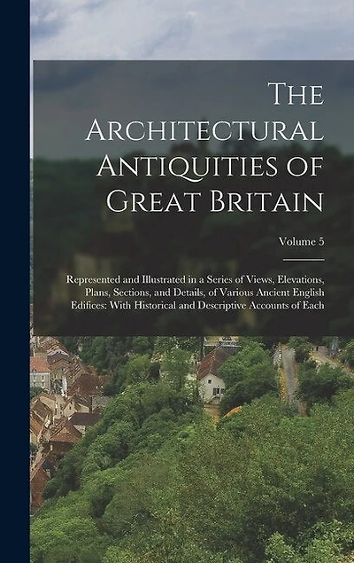The Architectural Antiquities of Great Britain: Represented and Illustrated in a Series of Views, Elevations, Plans, Sections, and Details, of Various Ancient English Edifices: With Historical and Descriptive Accounts of Each; Volume 5