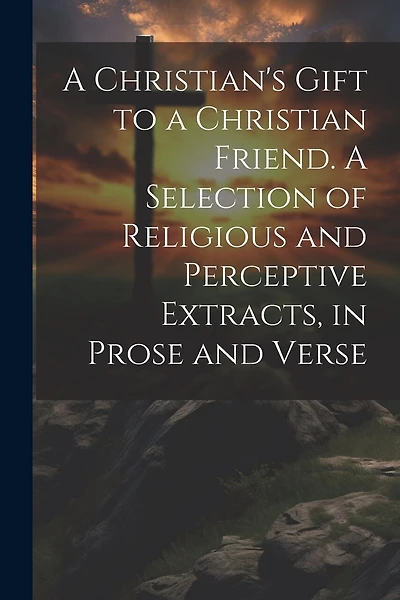 A Christian's Gift to a Christian Friend. A Selection of Religious and Perceptive Extracts, in Prose and Verse