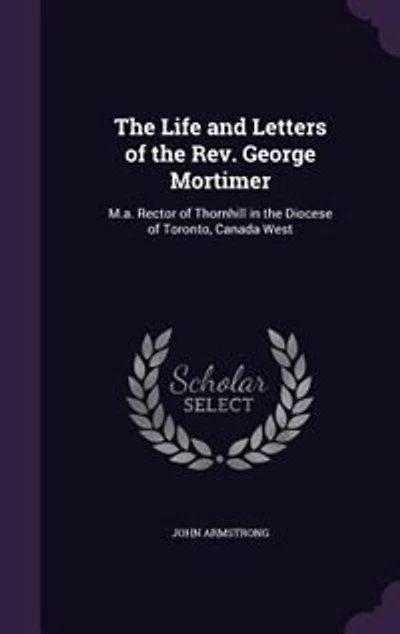 the Life and Letters of Rev. George Mortimer, M.A: Rector Thornhill, Diocese Toronto, Canada West (Classic Reprint)
