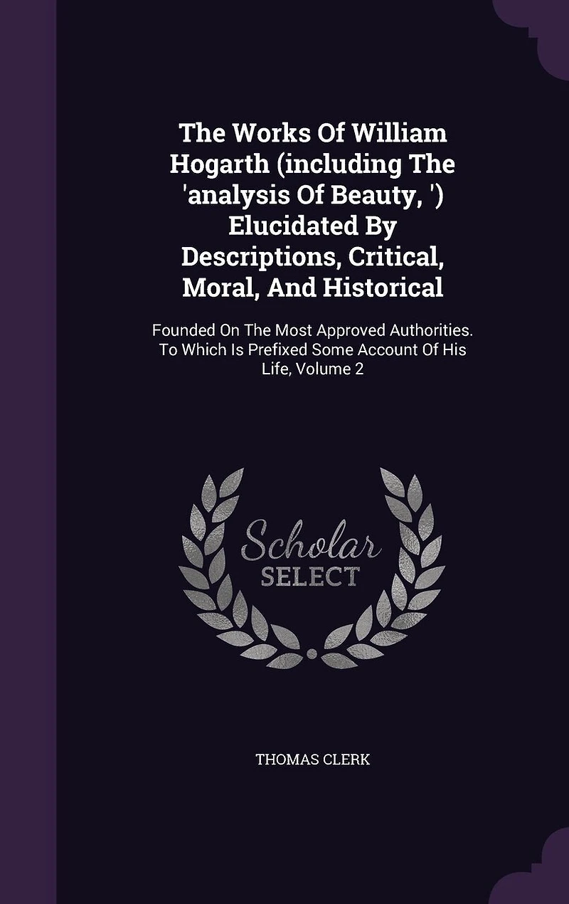 The Works Of William Hogarth (including The 'analysis Of Beauty, ') Elucidated By Descriptions, Critical, Moral, And Historical: Founded On The Most Approved Authorities. To Which Is Prefixed Some Account Of His Life, Volume 2