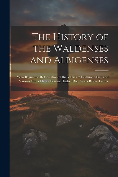 The History of the Waldenses and Albigenses: Who Begun the Reformation in the Vallies of Peidmont (Sic), and Various Other Places