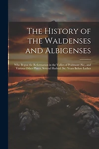 The History of the Waldenses and Albigenses: Who Begun the Reformation in the Vallies of Peidmont (Sic), and Various Other Places