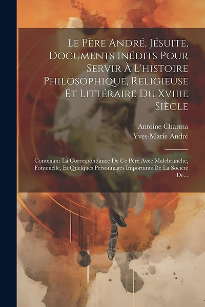 Le Père André, Jésuite, Documents Inédits Pour Servir À L'histoire Philosophique, Religieuse Et Littéraire Du Xviiie Siècle: Contenant La Correspondance De Ce Père Avec Malebranche, Fontenelle, Et Quelques Personnages Importants De La Société De...