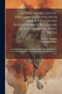 Le Père André, Jésuite, Documents Inédits Pour Servir À L'histoire Philosophique, Religieuse Et Littéraire Du Xviiie Siècle: Contenant La Correspondance De Ce Père Avec Malebranche, Fontenelle, Et Quelques Personnages Importants De La Société De...