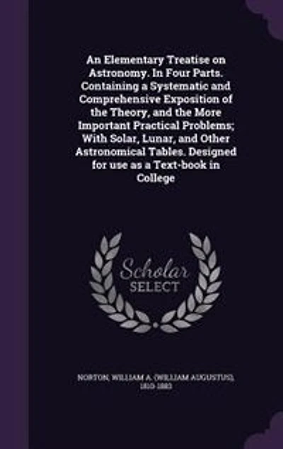 An Elementary Treatise on Astronomy. In Four Parts. Containing a Systematic and Comprehensive Exposition of the Theory, and the More Important Practical Problems; With Solar, Lunar, and Other Astronomical Tables. Designed for use as a Text-book in College