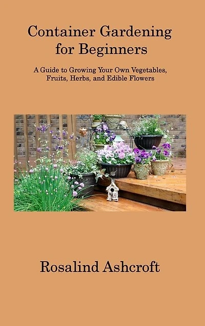 Container Gardening for Beginners: A Guide to Growing Your Own Vegetables, Fruits, Herbs, and Edible Flowers