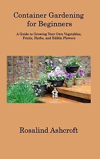 Container Gardening for Beginners: A Guide to Growing Your Own Vegetables, Fruits, Herbs, and Edible Flowers