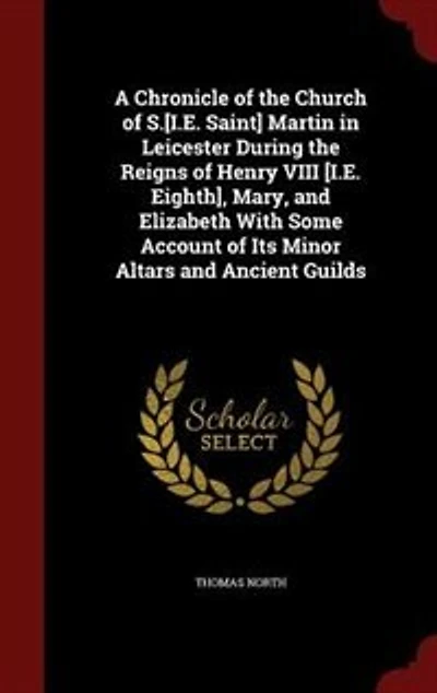 A Chronicle of the Church S.[I.E. Saint] Martin Leicester During Reigns Henry VIII [I.E. Eighth], Mary, and Elizabeth With Some Account Its Minor Altars Ancient Guilds