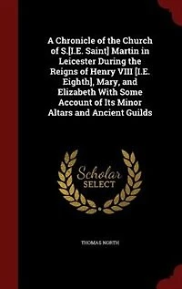 A Chronicle of the Church S.[I.E. Saint] Martin Leicester During Reigns Henry VIII [I.E. Eighth], Mary, and Elizabeth With Some Account Its Minor Altars Ancient Guilds