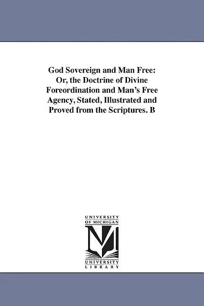 God Sovereign and Man Free: Or, the Doctrine of Divine Foreordination and Man's Free Agency, Stated, Illustrated and Proved from the Scriptures. B
