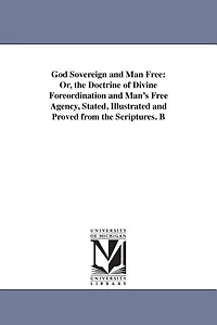 God Sovereign and Man Free: Or, the Doctrine of Divine Foreordination and Man's Free Agency, Stated, Illustrated and Proved from the Scriptures. B