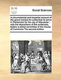 a Circumstantial and Impartial Account of The Grand Contest for Member to Serve Parliament City Worcester; With Depositions Evidences, Before Select Committee House Commons Second Edition