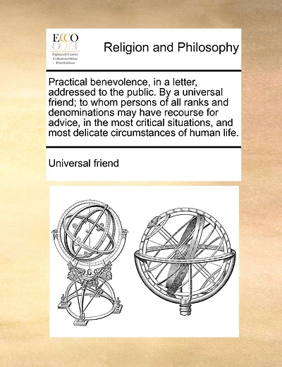 Practical benevolence, in a letter, addressed to the public. By a universal friend; to whom persons of all ranks and denominations may have recourse for advice, in the most critical situations, and most delicate circumstances of human life.