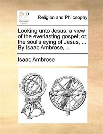 Looking Unto Jesus: A View Of The Everlasting Gospel; Or, The Soul's Eying Of Jesus, ... By Isaac Ambrose, ...
