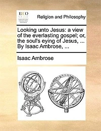 Looking Unto Jesus: A View Of The Everlasting Gospel; Or, The Soul's Eying Of Jesus, ... By Isaac Ambrose, ...