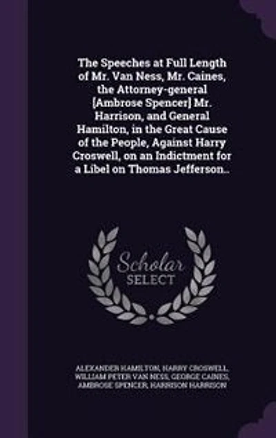 the Speeches at Full Length of Mr. Van Ness, Caines, Attorney-general [Ambrose Spencer] Harrison, and General Hamilton, Great Cause People, Against Harry Croswell, on an Indictment for a Libel Thomas Jefferson..