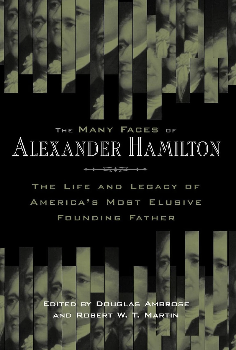 The Many Faces of Alexander Hamilton: Life and Legacy America's Most Elusive Founding Father