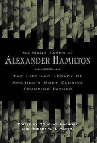 The Many Faces of Alexander Hamilton: Life and Legacy America's Most Elusive Founding Father