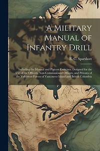 A Military Manual of Infantry Drill: Including the Manual and Platoon Exercises: Designed for the use of the Officers, Non-commissioned Officers, and Privates of the Volunteer Forces of Vancouver Island and British Columbia