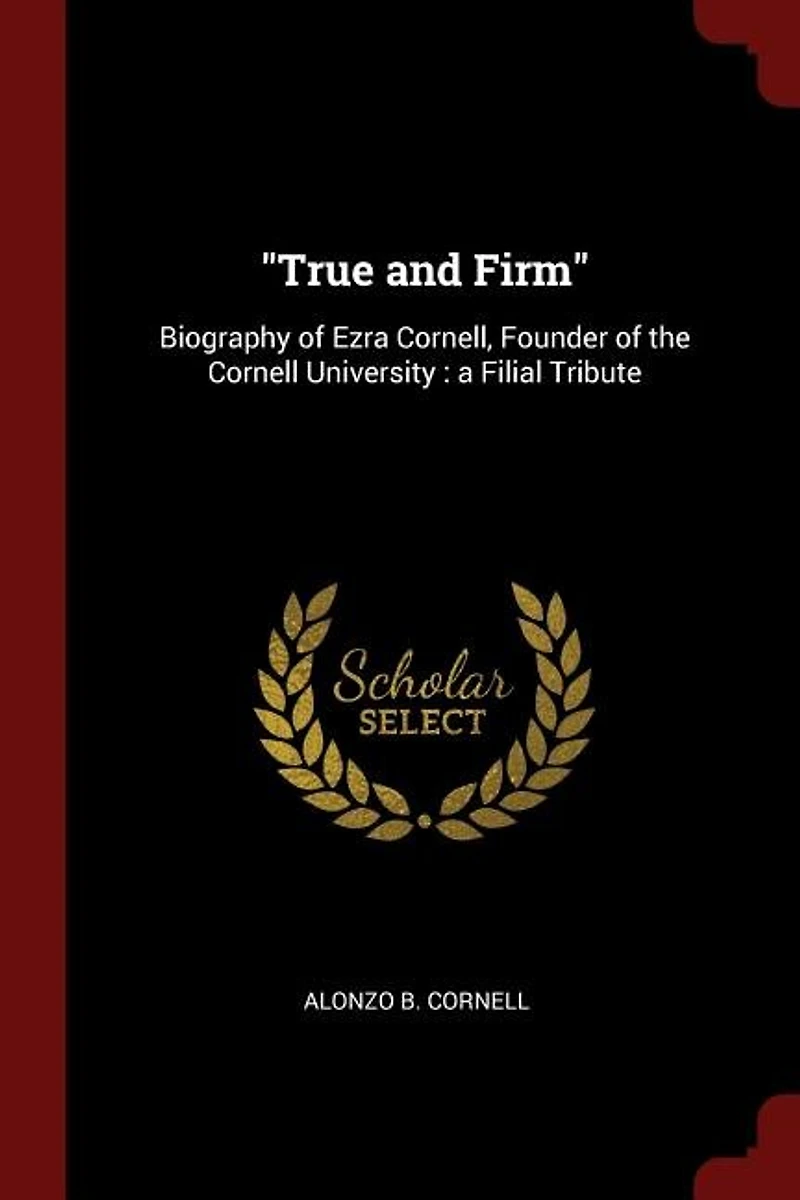 True and Firm: Biography of Ezra Cornell, Founder the Cornell University : a Filial Tribute