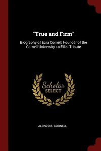 True and Firm: Biography of Ezra Cornell, Founder the Cornell University : a Filial Tribute