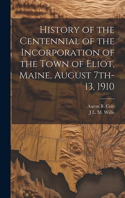 History of the Centennial of the Incorporation of the Town of Eliot, Maine, August 7th-13