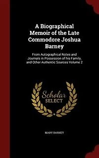 A Biographical Memoir of the Late Commodore Joshua Barney: From Autographical Notes and Journals Possession his Family, Other Authentic Sources; Vol