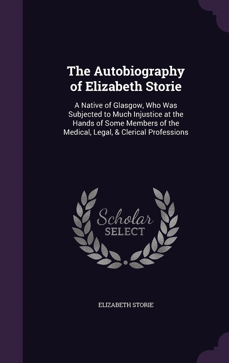 The Autobiography of Elizabeth Storie: A Native of Glasgow, Who Was Subjected to Much Injustice at the Hands of Some Members of the Medical, Legal, & Clerical Professions